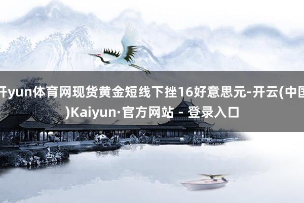 开yun体育网现货黄金短线下挫16好意思元-开云(中国)Kaiyun·官方网站 - 登录入口