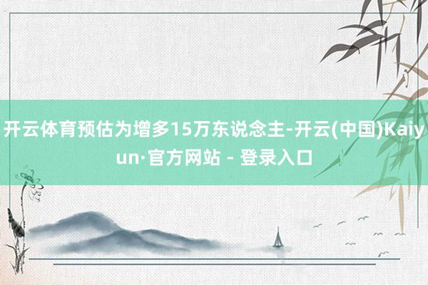 开云体育预估为增多15万东说念主-开云(中国)Kaiyun·官方网站 - 登录入口