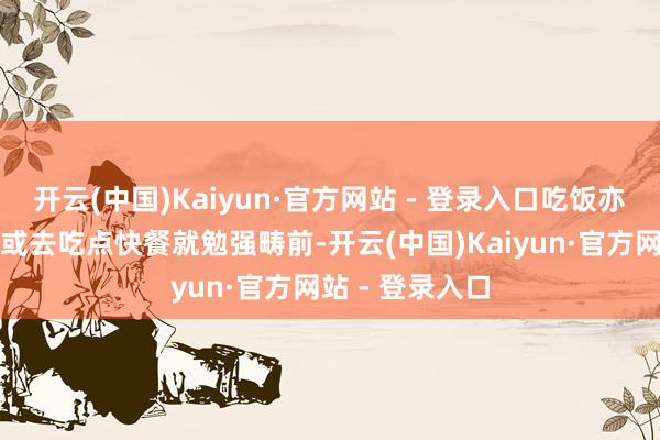 开云(中国)Kaiyun·官方网站 - 登录入口吃饭亦然买几个盒饭或去吃点快餐就勉强畴前-开云(中国)Kaiyun·官方网站 - 登录入口