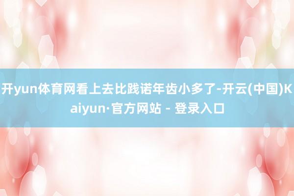 开yun体育网看上去比践诺年齿小多了-开云(中国)Kaiyun·官方网站 - 登录入口