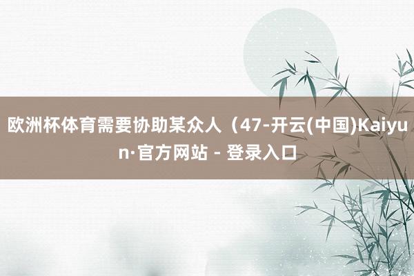 欧洲杯体育需要协助某众人（47-开云(中国)Kaiyun·官方网站 - 登录入口