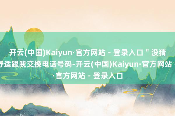 开云(中国)Kaiyun·官方网站 - 登录入口＂没猜度她竟然舒适跟我交换电话号码-开云(中国)Kaiyun·官方网站 - 登录入口