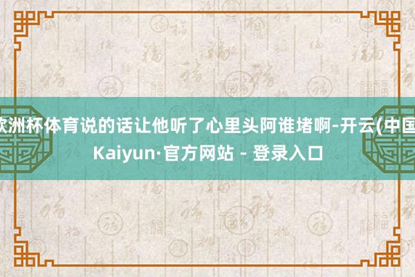 欧洲杯体育说的话让他听了心里头阿谁堵啊-开云(中国)Kaiyun·官方网站 - 登录入口