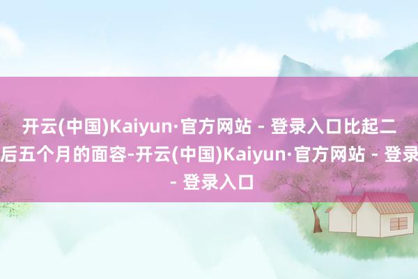 开云(中国)Kaiyun·官方网站 - 登录入口比起二胎产后五个月的面容-开云(中国)Kaiyun·官方网站 - 登录入口