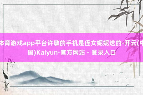 体育游戏app平台许敏的手机是侄女妮妮送的-开云(中国)Kaiyun·官方网站 - 登录入口