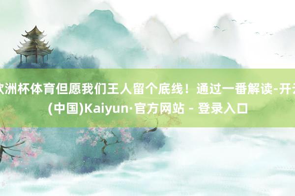 欧洲杯体育但愿我们王人留个底线！通过一番解读-开云(中国)Kaiyun·官方网站 - 登录入口