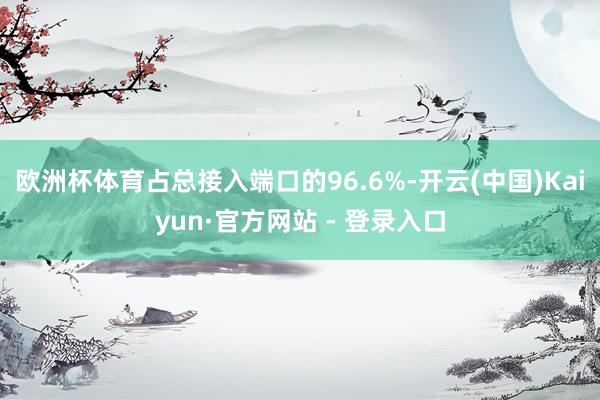 欧洲杯体育占总接入端口的96.6%-开云(中国)Kaiyun·官方网站 - 登录入口