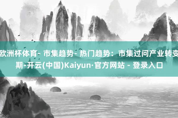 欧洲杯体育- 市集趋势- 热门趋势：市集过问产业转变期-开云(中国)Kaiyun·官方网站 - 登录入口