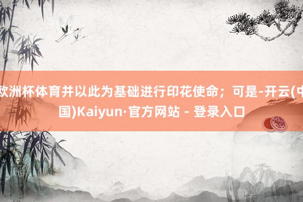 欧洲杯体育并以此为基础进行印花使命；可是-开云(中国)Kaiyun·官方网站 - 登录入口