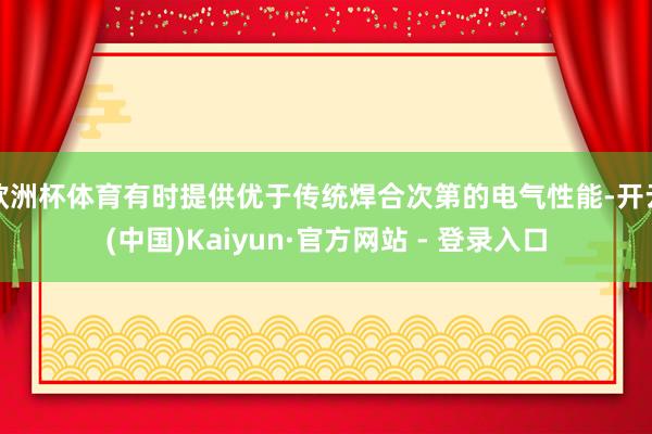 欧洲杯体育有时提供优于传统焊合次第的电气性能-开云(中国)Kaiyun·官方网站 - 登录入口