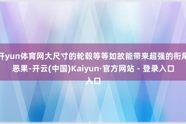 开yun体育网大尺寸的轮毂等等如故能带来超强的衔尾恶果-开云(中国)Kaiyun·官方网站 - 登录入口