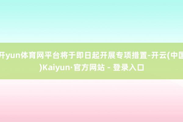 开yun体育网平台将于即日起开展专项措置-开云(中国)Kaiyun·官方网站 - 登录入口