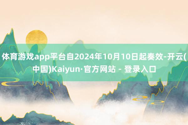 体育游戏app平台自2024年10月10日起奏效-开云(中国)Kaiyun·官方网站 - 登录入口