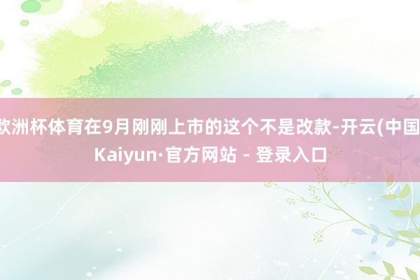 欧洲杯体育在9月刚刚上市的这个不是改款-开云(中国)Kaiyun·官方网站 - 登录入口