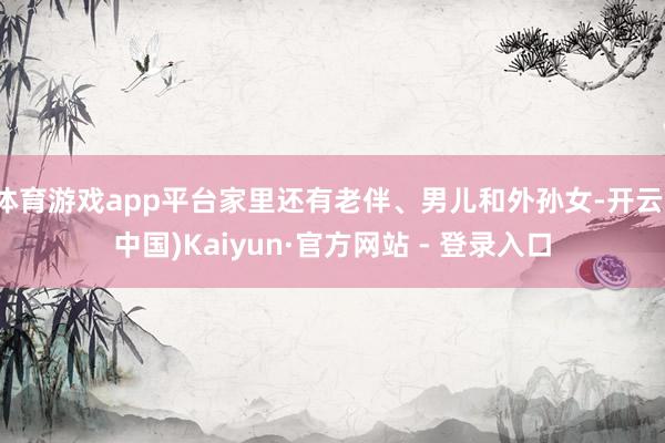 体育游戏app平台家里还有老伴、男儿和外孙女-开云(中国)Kaiyun·官方网站 - 登录入口