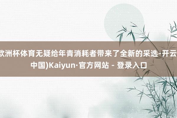 欧洲杯体育无疑给年青消耗者带来了全新的采选-开云(中国)Kaiyun·官方网站 - 登录入口