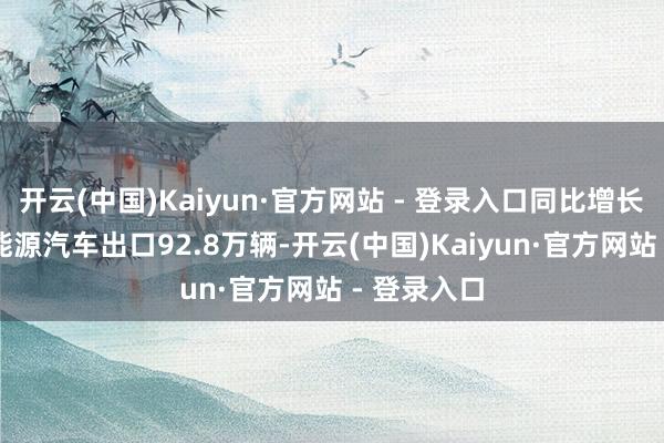 开云(中国)Kaiyun·官方网站 - 登录入口同比增长32%；新能源汽车出口92.8万辆-开云(中国)Kaiyun·官方网站 - 登录入口