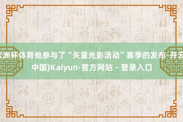 欧洲杯体育他参与了“矢量光影活动”赛季的发布-开云(中国)Kaiyun·官方网站 - 登录入口