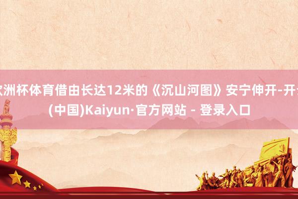 欧洲杯体育借由长达12米的《沉山河图》安宁伸开-开云(中国)Kaiyun·官方网站 - 登录入口