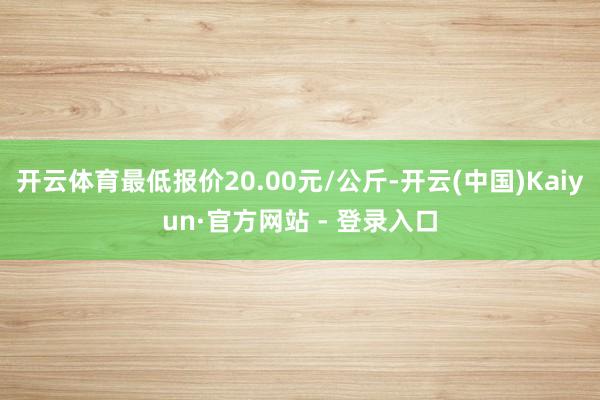 开云体育最低报价20.00元/公斤-开云(中国)Kaiyun·官方网站 - 登录入口