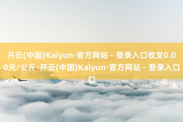 开云(中国)Kaiyun·官方网站 - 登录入口收支0.00元/公斤-开云(中国)Kaiyun·官方网站 - 登录入口