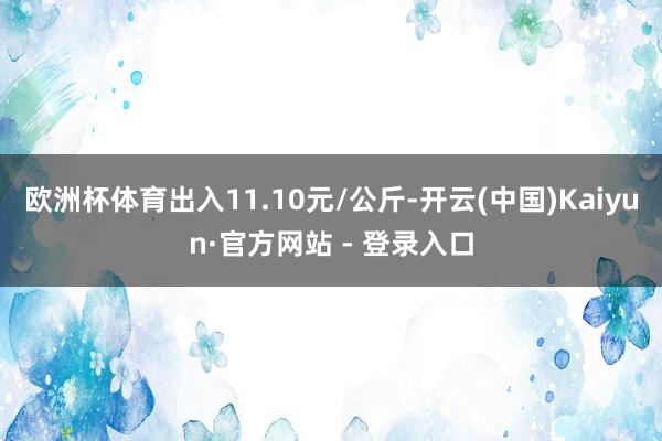 欧洲杯体育出入11.10元/公斤-开云(中国)Kaiyun·官方网站 - 登录入口