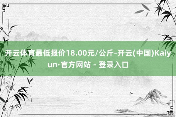 开云体育最低报价18.00元/公斤-开云(中国)Kaiyun·官方网站 - 登录入口