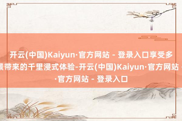 开云(中国)Kaiyun·官方网站 - 登录入口享受多维百变场景带来的千里浸式体验-开云(中国)Kaiyun·官方网站 - 登录入口