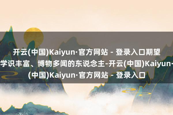 开云(中国)Kaiyun·官方网站 - 登录入口期望孩子将来能成为一个学识丰富、博物多闻的东说念主-开云(中国)Kaiyun·官方网站 - 登录入口