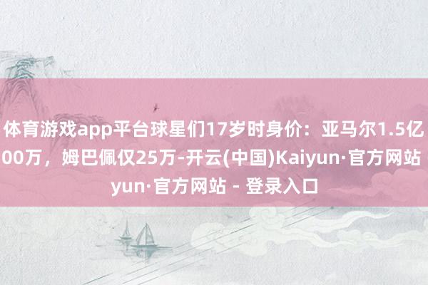 体育游戏app平台球星们17岁时身价：亚马尔1.5亿，内马尔100万，姆巴佩仅25万-开云(中国)Kaiyun·官方网站 - 登录入口