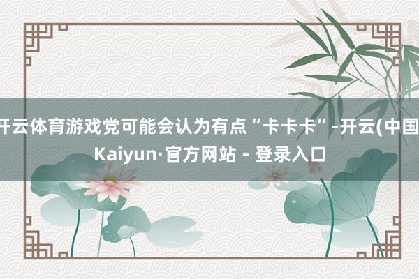 开云体育游戏党可能会认为有点“卡卡卡”-开云(中国)Kaiyun·官方网站 - 登录入口