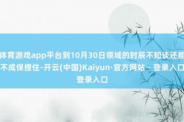 体育游戏app平台到10月30日领域的时辰不知谈还能不成保捏住-开云(中国)Kaiyun·官方网站 - 登录入口