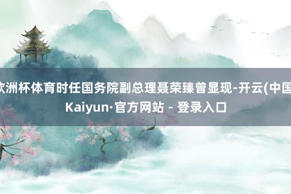 欧洲杯体育时任国务院副总理聂荣臻曾显现-开云(中国)Kaiyun·官方网站 - 登录入口