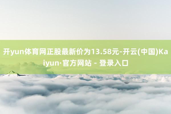 开yun体育网正股最新价为13.58元-开云(中国)Kaiyun·官方网站 - 登录入口