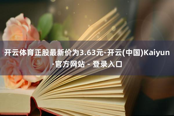 开云体育正股最新价为3.63元-开云(中国)Kaiyun·官方网站 - 登录入口