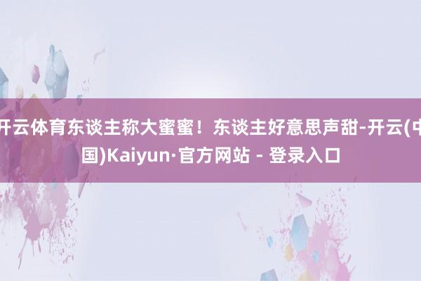 开云体育东谈主称大蜜蜜！东谈主好意思声甜-开云(中国)Kaiyun·官方网站 - 登录入口