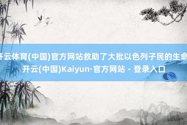 开云体育(中国)官方网站救助了大批以色列子民的生命-开云(中国)Kaiyun·官方网站 - 登录入口