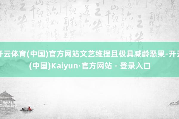 开云体育(中国)官方网站文艺维捏且极具减龄恶果-开云(中国)Kaiyun·官方网站 - 登录入口