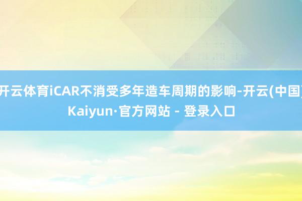 开云体育iCAR不消受多年造车周期的影响-开云(中国)Kaiyun·官方网站 - 登录入口