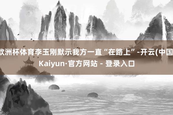 欧洲杯体育李玉刚默示我方一直“在路上”-开云(中国)Kaiyun·官方网站 - 登录入口