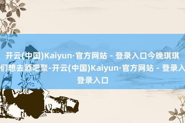 开云(中国)Kaiyun·官方网站 - 登录入口今晚琪琪她们想去酒吧聚-开云(中国)Kaiyun·官方网站 - 登录入口