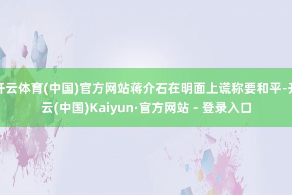 开云体育(中国)官方网站蒋介石在明面上谎称要和平-开云(中国)Kaiyun·官方网站 - 登录入口