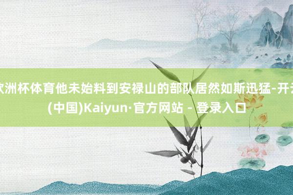 欧洲杯体育他未始料到安禄山的部队居然如斯迅猛-开云(中国)Kaiyun·官方网站 - 登录入口