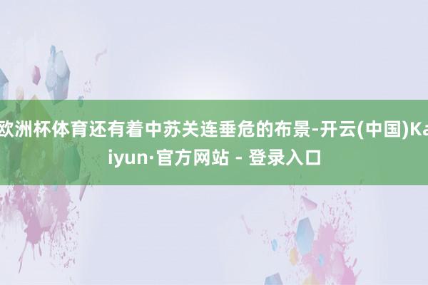 欧洲杯体育还有着中苏关连垂危的布景-开云(中国)Kaiyun·官方网站 - 登录入口