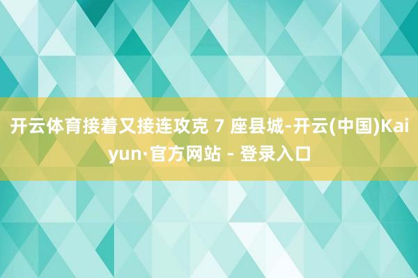 开云体育接着又接连攻克 7 座县城-开云(中国)Kaiyun·官方网站 - 登录入口