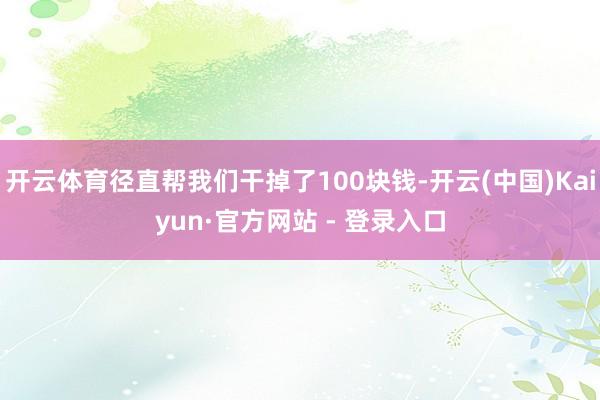 开云体育径直帮我们干掉了100块钱-开云(中国)Kaiyun·官方网站 - 登录入口