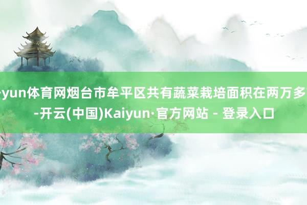 开yun体育网烟台市牟平区共有蔬菜栽培面积在两万多亩-开云(中国)Kaiyun·官方网站 - 登录入口