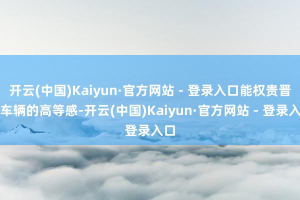 开云(中国)Kaiyun·官方网站 - 登录入口能权贵晋升车辆的高等感-开云(中国)Kaiyun·官方网站 - 登录入口