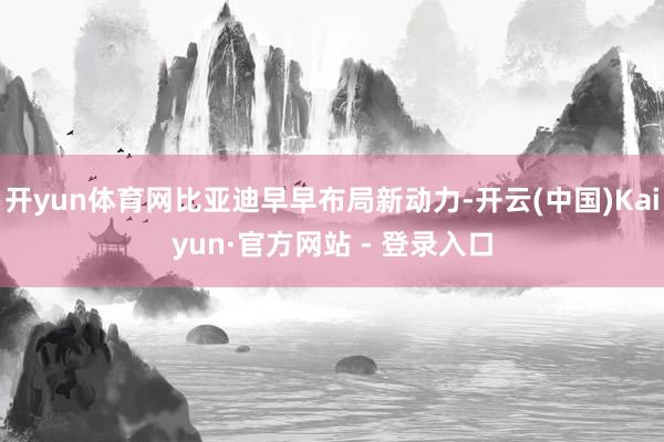 开yun体育网比亚迪早早布局新动力-开云(中国)Kaiyun·官方网站 - 登录入口