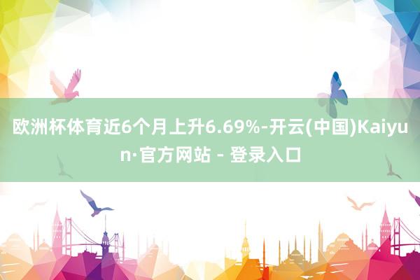 欧洲杯体育近6个月上升6.69%-开云(中国)Kaiyun·官方网站 - 登录入口